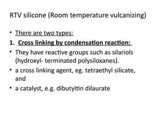 RTV silicone (Room temperature vulcanizing)
• There are two types:
1. Cross linking by condensation reaction:
• They have reactive groups such as silariols
(hydroxyl- terminated polysiloxanes).
• a cross linking agent, eg. tetraethyl silicate,
and
• a catalyst, e.g. dibutyltin dilaurate
 