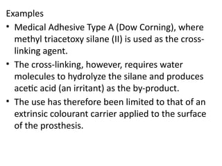 Examples
• Medical Adhesive Type A (Dow Corning), where
methyl triacetoxy silane (II) is used as the cross-
linking agent.
• The cross-linking, however, requires water
molecules to hydrolyze the silane and produces
acetic acid (an irritant) as the by-product.
• The use has therefore been limited to that of an
extrinsic colourant carrier applied to the surface
of the prosthesis.
 