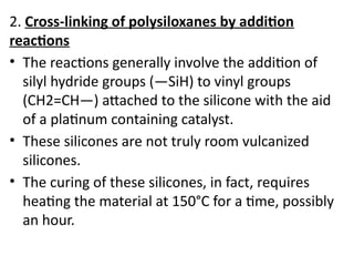 2. Cross-linking of polysiloxanes by addition
reactions
• The reactions generally involve the addition of
silyl hydride groups (—SiH) to vinyl groups
(CH2=CH—) attached to the silicone with the aid
of a platinum containing catalyst.
• These silicones are not truly room vulcanized
silicones.
• The curing of these silicones, in fact, requires
heating the material at 150°C for a time, possibly
an hour.
 