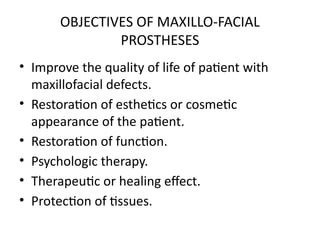 OBJECTIVES OF MAXILLO-FACIAL
PROSTHESES
• Improve the quality of life of patient with
maxillofacial defects.
• Restoration of esthetics or cosmetic
appearance of the patient.
• Restoration of function.
• Psychologic therapy.
• Therapeutic or healing effect.
• Protection of tissues.
 