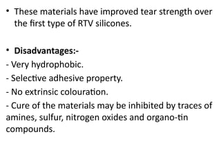• These materials have improved tear strength over
the first type of RTV silicones.
• Disadvantages:-
- Very hydrophobic.
- Selective adhesive property.
- No extrinsic colouration.
- Cure of the materials may be inhibited by traces of
amines, sulfur, nitrogen oxides and organo-tin
compounds.
 
