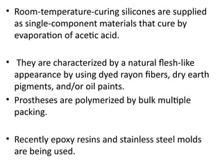 • Room-temperature-curing silicones are supplied
as single-component materials that cure by
evaporation of acetic acid.
• They are characterized by a natural flesh-like
appearance by using dyed rayon fibers, dry earth
pigments, and/or oil paints.
• Prostheses are polymerized by bulk multiple
packing.
• Recently epoxy resins and stainless steel molds
are being used.
 