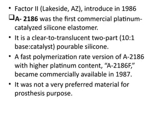 • Factor II (Lakeside, AZ), introduce in 1986
A- 2186 was the first commercial platinum-
catalyzed silicone elastomer.
• It is a clear-to-translucent two-part (10:1
base:catalyst) pourable silicone.
• A fast polymerization rate version of A-2186
with higher platinum content, “A-2186F,”
became commercially available in 1987.
• It was not a very preferred material for
prosthesis purpose.
 