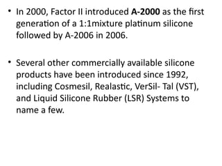 • In 2000, Factor II introduced A-2000 as the first
generation of a 1:1mixture platinum silicone
followed by A-2006 in 2006.
• Several other commercially available silicone
products have been introduced since 1992,
including Cosmesil, Realastic, VerSil- Tal (VST),
and Liquid Silicone Rubber (LSR) Systems to
name a few.
 