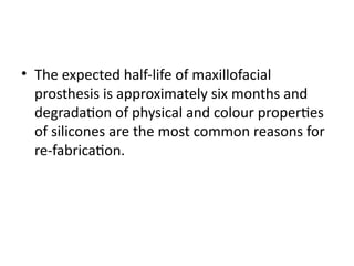 • The expected half-life of maxillofacial
prosthesis is approximately six months and
degradation of physical and colour properties
of silicones are the most common reasons for
re-fabrication.
 