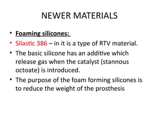 NEWER MATERIALS
• Foaming silicones:
• Silastic 386 – in it is a type of RTV material.
• The basic silicone has an additive which
release gas when the catalyst (stannous
octoate) is introduced.
• The purpose of the foam forming silicones is
to reduce the weight of the prosthesis
 