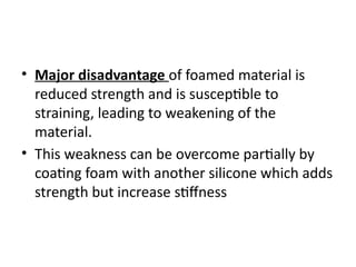 • Major disadvantage of foamed material is
reduced strength and is susceptible to
straining, leading to weakening of the
material.
• This weakness can be overcome partially by
coating foam with another silicone which adds
strength but increase stiffness
 