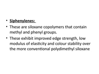 • Siphenylenes:
• These are siloxane copolymers that contain
methyl and phenyl groups.
• These exhibit improved edge strength, low
modulus of elasticity and colour stability over
the more conventional polydimethyl siloxane
 
