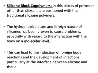 • Silicone Block Copolymers: In this blocks of polymers
other than siloxane are positioned with the
traditional siloxane polymers.
• The hydrophobic nature and foreign nature of
silicones has been proven to cause problems,
especially with regard to the interaction with the
body on a molecular level.
• This can lead to the induction of foreign body
reactions and the development of infections
particularly at the interface between silicone and
tissue.
 