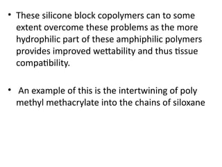• These silicone block copolymers can to some
extent overcome these problems as the more
hydrophilic part of these amphiphilic polymers
provides improved wettability and thus tissue
compatibility.
• An example of this is the intertwining of poly
methyl methacrylate into the chains of siloxane
 