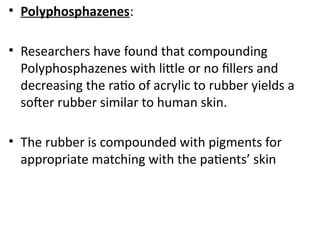 • Polyphosphazenes:
• Researchers have found that compounding
Polyphosphazenes with little or no fillers and
decreasing the ratio of acrylic to rubber yields a
softer rubber similar to human skin.
• The rubber is compounded with pigments for
appropriate matching with the patients’ skin
 