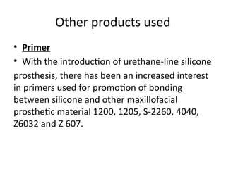 Other products used
• Primer
• With the introduction of urethane-line silicone
prosthesis, there has been an increased interest
in primers used for promotion of bonding
between silicone and other maxillofacial
prosthetic material 1200, 1205, S-2260, 4040,
Z6032 and Z 607.
 