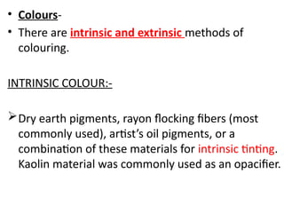 • Colours-
• There are intrinsic and extrinsic methods of
colouring.
INTRINSIC COLOUR:-
Dry earth pigments, rayon flocking fibers (most
commonly used), artist’s oil pigments, or a
combination of these materials for intrinsic tinting.
Kaolin material was commonly used as an opacifier.
 