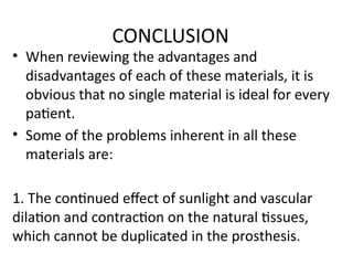 CONCLUSION
• When reviewing the advantages and
disadvantages of each of these materials, it is
obvious that no single material is ideal for every
patient.
• Some of the problems inherent in all these
materials are:
1. The continued effect of sunlight and vascular
dilation and contraction on the natural tissues,
which cannot be duplicated in the prosthesis.
 