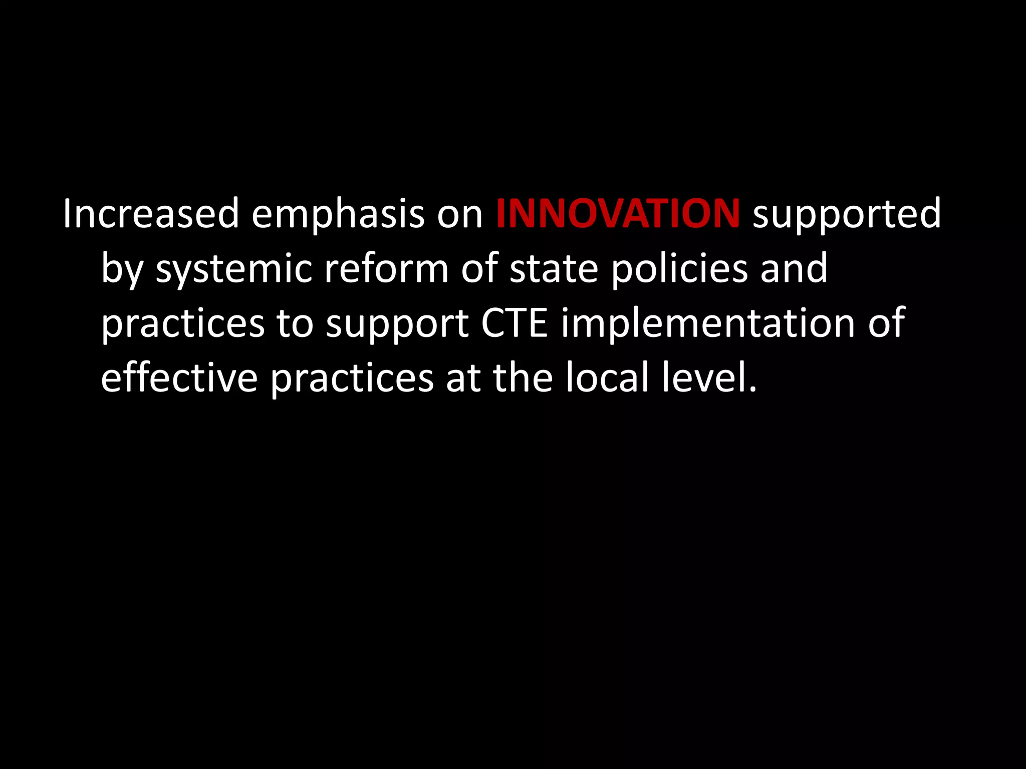Increased emphasis on INNOVATION supported
by systemic reform of state policies and
practices to support CTE implementation of
effective practices at the local level.

 