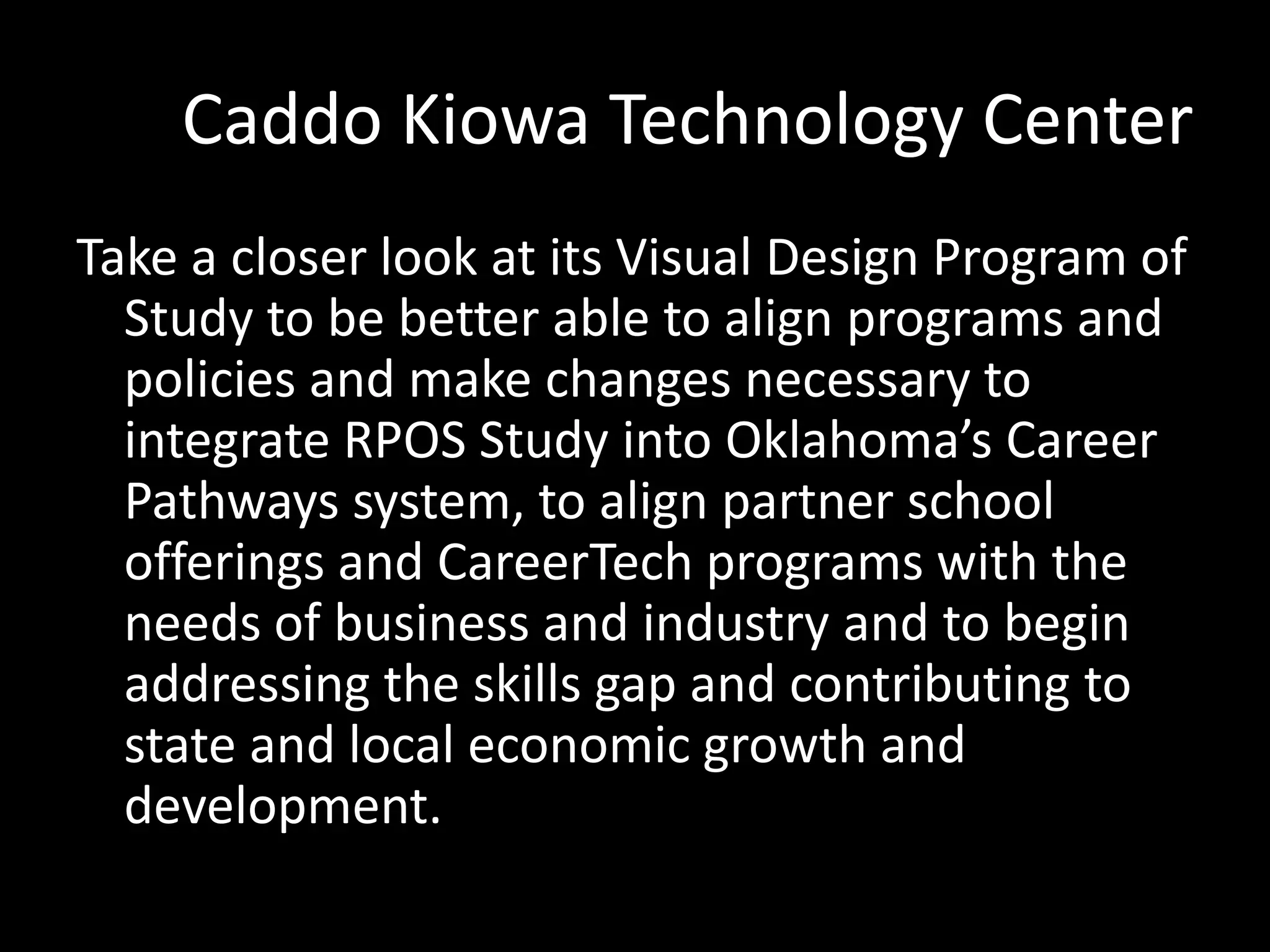 Caddo Kiowa Technology Center
Take a closer look at its Visual Design Program of
Study to be better able to align programs and
policies and make changes necessary to
integrate RPOS Study into Oklahoma’s Career
Pathways system, to align partner school
offerings and CareerTech programs with the
needs of business and industry and to begin
addressing the skills gap and contributing to
state and local economic growth and
development.

 