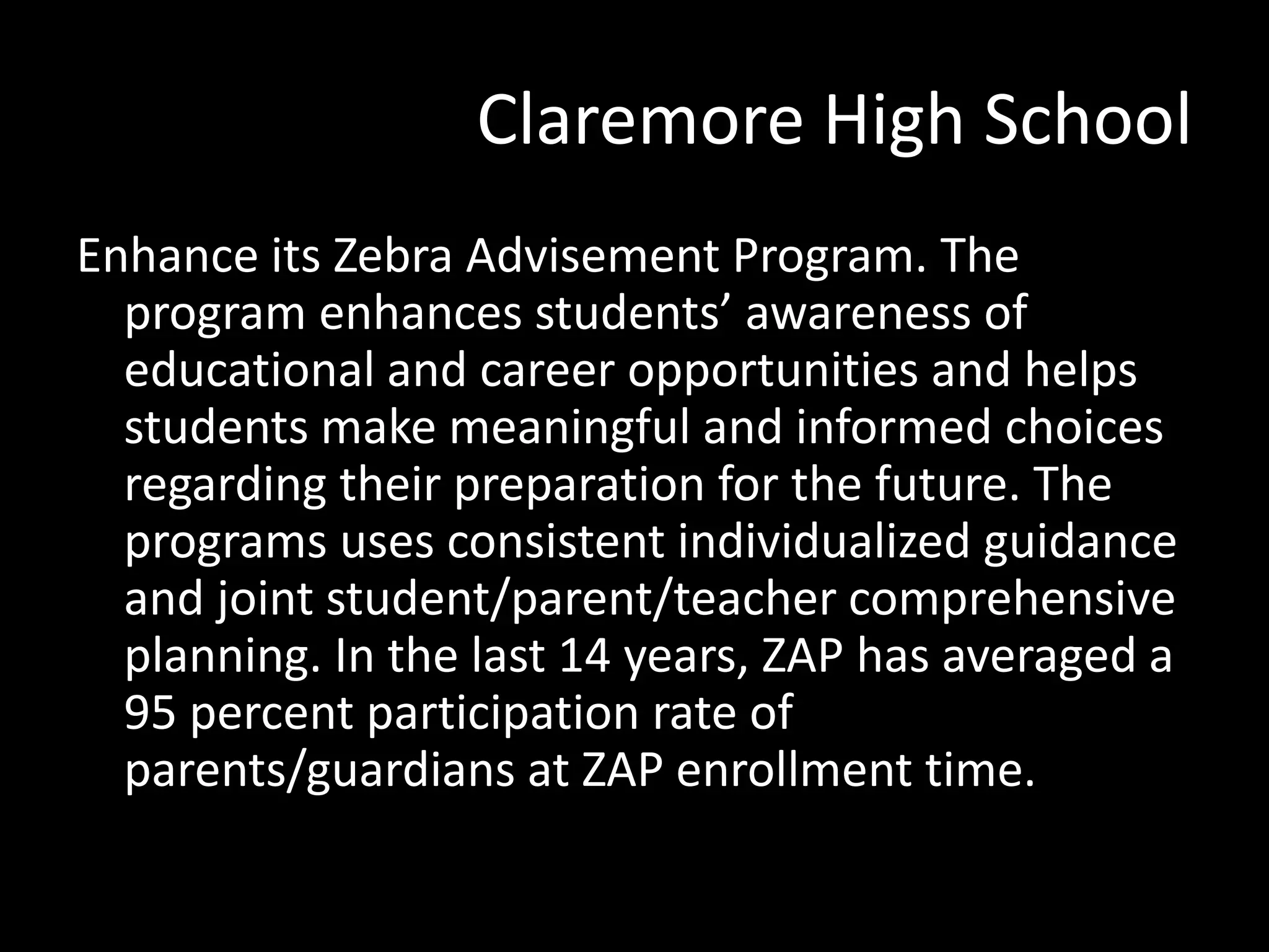 Claremore High School
Enhance its Zebra Advisement Program. The
program enhances students’ awareness of
educational and career opportunities and helps
students make meaningful and informed choices
regarding their preparation for the future. The
programs uses consistent individualized guidance
and joint student/parent/teacher comprehensive
planning. In the last 14 years, ZAP has averaged a
95 percent participation rate of
parents/guardians at ZAP enrollment time.

 