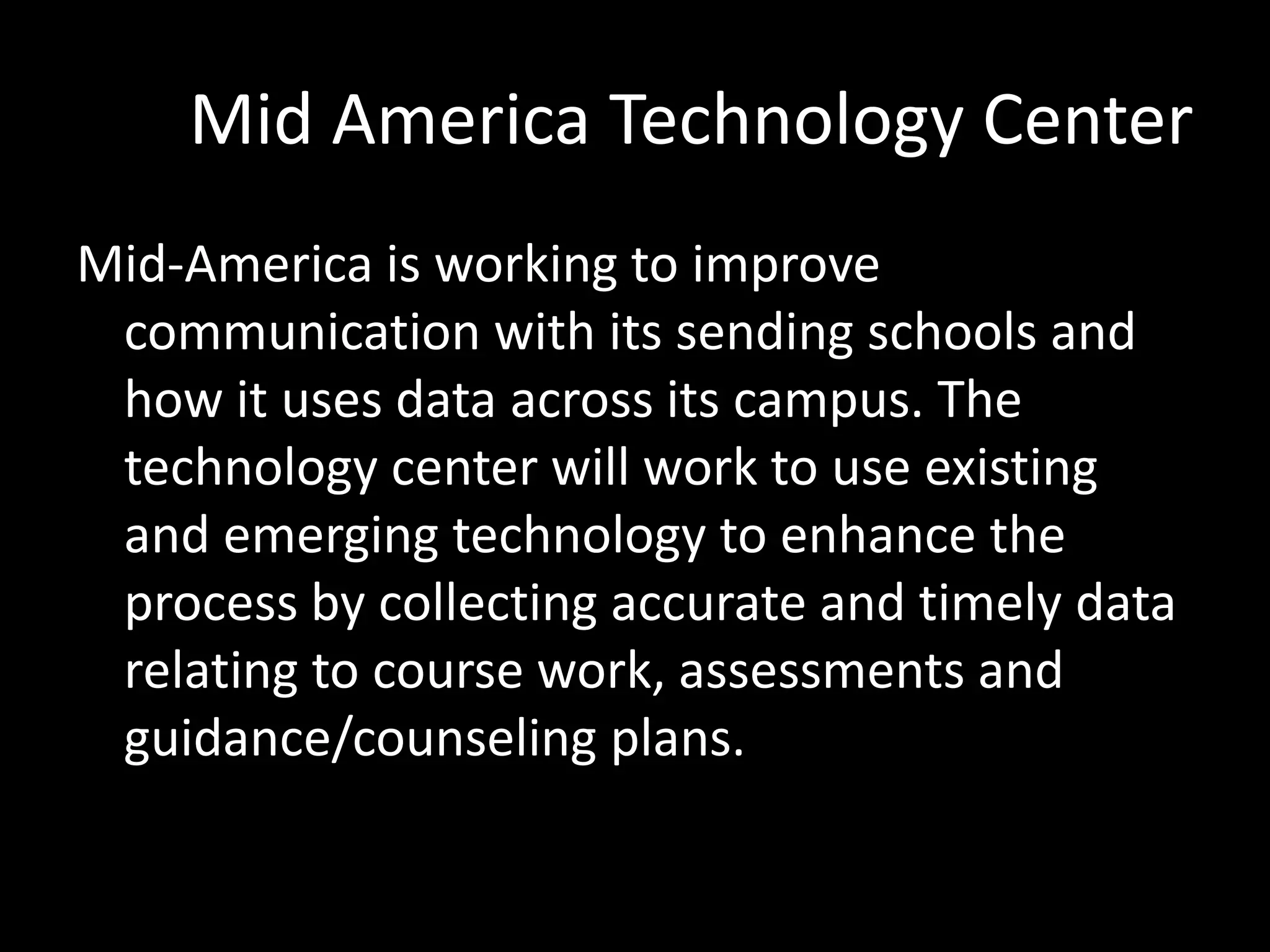 Mid America Technology Center
Mid‐America is working to improve
communication with its sending schools and
how it uses data across its campus. The
technology center will work to use existing
and emerging technology to enhance the
process by collecting accurate and timely data
relating to course work, assessments and
guidance/counseling plans.

 