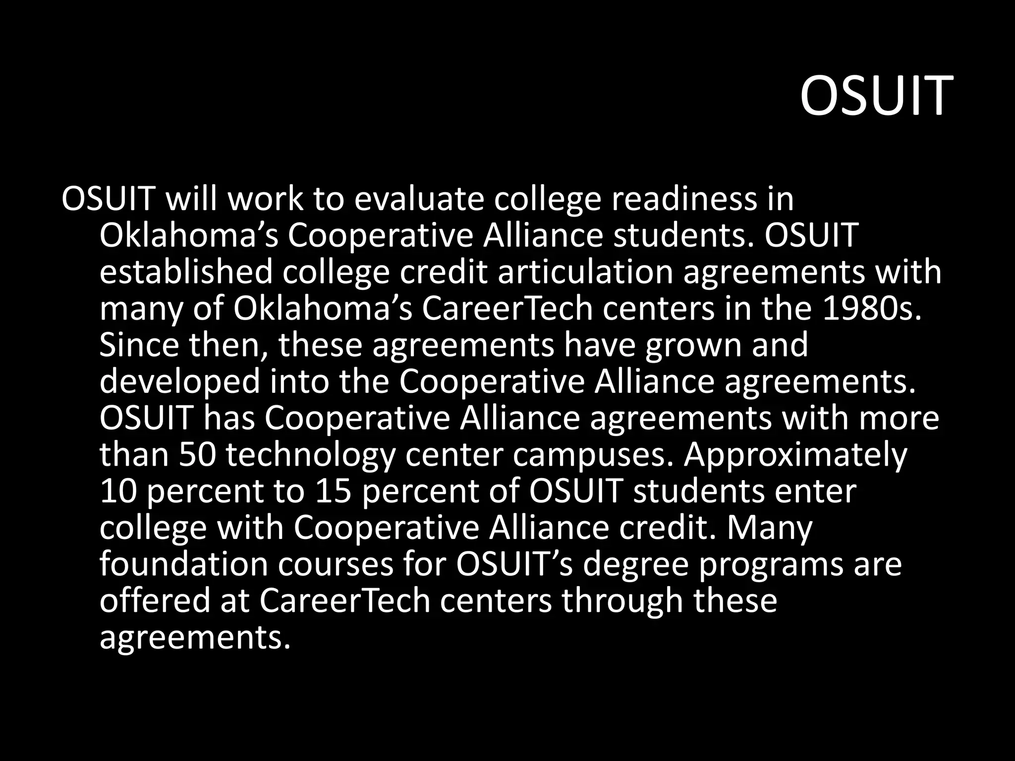 OSUIT
OSUIT will work to evaluate college readiness in
Oklahoma’s Cooperative Alliance students. OSUIT
established college credit articulation agreements with
many of Oklahoma’s CareerTech centers in the 1980s.
Since then, these agreements have grown and
developed into the Cooperative Alliance agreements.
OSUIT has Cooperative Alliance agreements with more
than 50 technology center campuses. Approximately
10 percent to 15 percent of OSUIT students enter
college with Cooperative Alliance credit. Many
foundation courses for OSUIT’s degree programs are
offered at CareerTech centers through these
agreements.

 