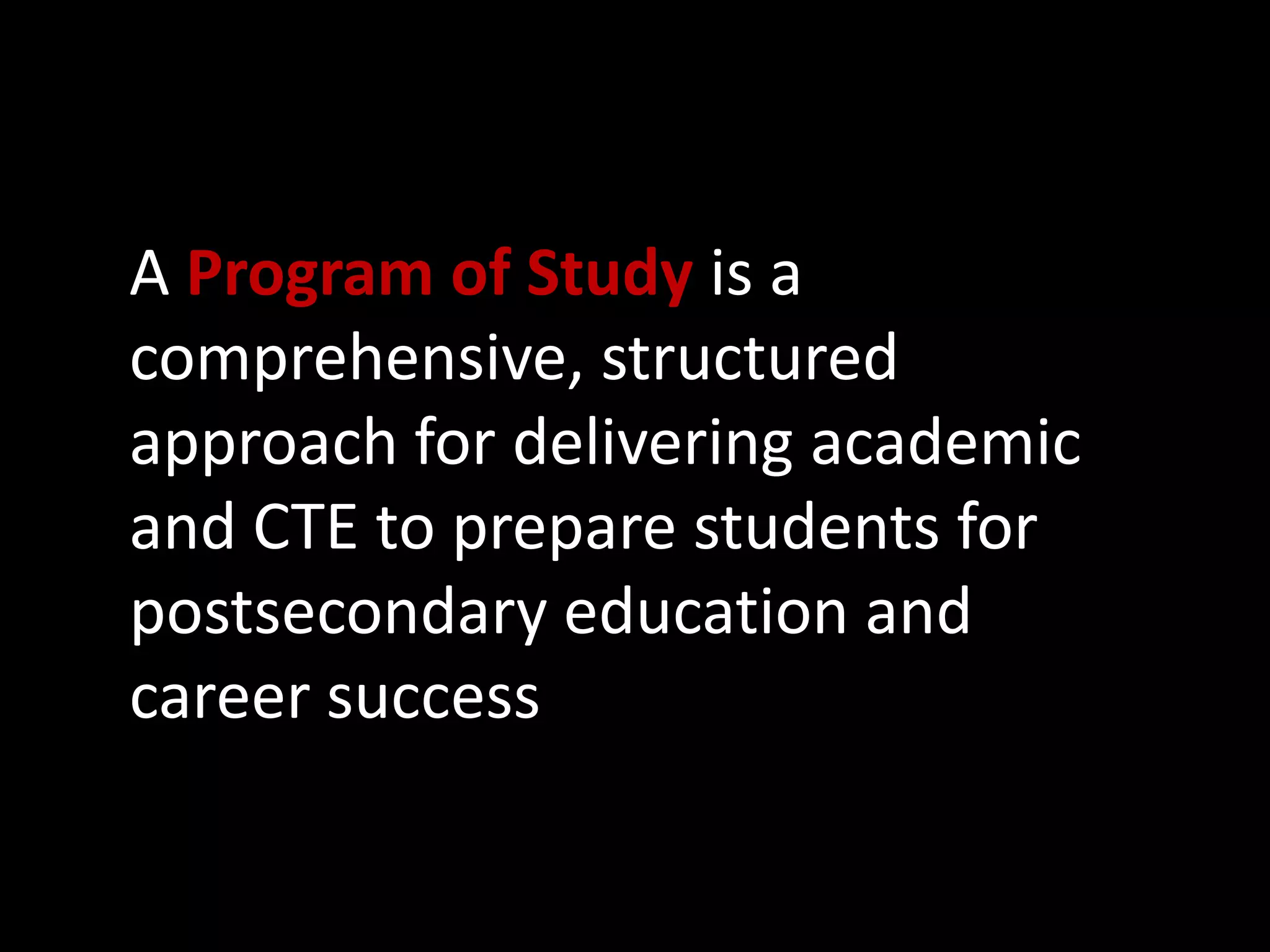 A Program of Study is a
comprehensive, structured
approach for delivering academic
and CTE to prepare students for
postsecondary education and
career success

 