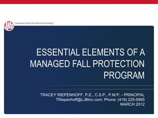 ESSENTIAL ELEMENTS OF A
MANAGED FALL PROTECTION
               PROGRAM
  TRACEY RIEPENHOFF, P.E., C.S.P., P.M.P. - PRINCIPAL
        TRiepenhoff@LJBInc.com; Phone: (419) 225-5995
                                         MARCH 2012
 