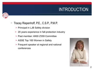 INTRODUCTION

Tracey Riepenhoff, P.E., C.S.P., P.M.P.
 ＞ Principal in LJB Safety division
 > 20 years experience in fall protection industry
 ＞ Past member: ANSI Z359 Committee
 ＞ ASSE Top 100 Women in Safety
 ＞ Frequent speaker at regional and national
   conferences




                                                          2
 