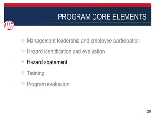 PROGRAM CORE ELEMENTS

Management leadership and employee participation
Hazard identification and evaluation
Hazard abatement
Training
Program evaluation



                                                   20
 