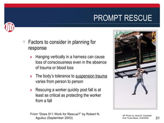 PROMPT RESCUE

Factors to consider in planning for
response
 > Hanging vertically in a harness can cause
   loss of consciousness even in the absence
   of trauma or blood loss
 > The body’s tolerance to suspension trauma
   varies from person to person
 > Rescuing a worker quickly post fall is at
   least as critical as protecting the worker
   from a fall

 From “Does 911 Work for Rescue?” by Robert N.   AP Photo by Janet B. Campbell
    Aguiluz (September 2003)                     Erie Times-News, 5/25/2004      31
 