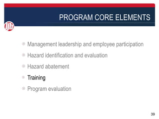 PROGRAM CORE ELEMENTS


Management leadership and employee participation
Hazard identification and evaluation
Hazard abatement
Training
Program evaluation


                                                   39
 