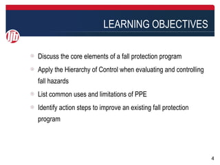 LEARNING OBJECTIVES

Discuss the core elements of a fall protection program
Apply the Hierarchy of Control when evaluating and controlling
fall hazards
List common uses and limitations of PPE
Identify action steps to improve an existing fall protection
program




                                                                 4
 