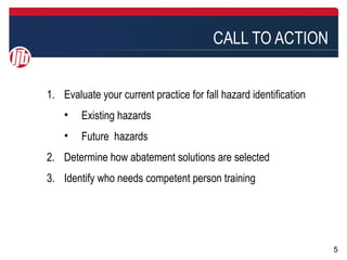 CALL TO ACTION


1. Evaluate your current practice for fall hazard identification
    •   Existing hazards
    •   Future hazards
2. Determine how abatement solutions are selected
3. Identify who needs competent person training




                                                                   5
 