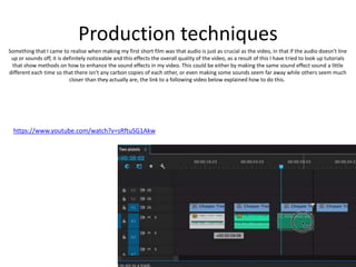 Production techniques
Something that I came to realise when making my first short film was that audio is just as crucial as the video, in that if the audio doesn't line
up or sounds off, it is definitely noticeable and this effects the overall quality of the video, as a result of this I have tried to look up tutorials
that show methods on how to enhance the sound effects in my video. This could be either by making the same sound effect sound a little
different each time so that there isn't any carbon copies of each other, or even making some sounds seem far away while others seem much
closer than they actually are, the link to a following video below explained how to do this.
https://www.youtube.com/watch?v=sRftuSG1Akw
 
