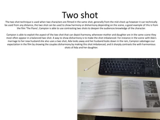 Two shotThe two shot technique is used when two characters are filmed in the same shot, generally from the mid-chest up however it can technically
be used from any distance, the two shot can be used to show harmony or disharmony depending on the scene, a good example of this is from
the film 'The Piano', Campion is able to use contrasting two shots to deepen the audiences knowledge of the character.
Campion is able to exploit the aspect of the two shot that can depict harmony, whenever mother and daughter are in the same scene they
most often appear in a balanced two shot. A way to show disharmony is to make the shot imbalanced. For instance in the scene with Ada's
marriage to her new husband she also uses a two shot, Ada looks away and her husband looks down in the rain, Campion sabotages our
expectation in the film by showing the couples disharmony by making this shot imbalanced, and it sharply contrasts the with harmonious
shots of Ada and her daughter.
 