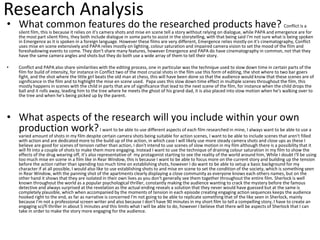Research Analysis
• What common features do the researched products have? Conflict is a
silent film, this is because it relies on it's camera shots and mise en scene tell a story without relying on dialogue, while PAPA and emergence are for
the most part silent films, they both include dialogue in some parts to assist in the storytelling, with that being said I'm not sure what is being spoken
in Emergence as it is spoken in a foreign language. However these films are very different, Emergence relies mostly on it's cinematography, Conflict
uses mise en scene extensively and PAPA relies mostly on lighting, colour saturation and impaired camera vision to set the mood of the film and
foreshadowing events to come. They don't share many features, however Emergence and PAPA do have cinematography in common, not that they
have the same camera angles and shots but they do both use a wide array of them to tell their story.
• Conflict and PAPA also share similarities with the editing process, one in particular was the technique used to slow down time in certain parts of the
film for build of intensity, for instance in Conflict two of the most crucial shots in the film use this form of editing, the shot where to two bar goers
fight, and the shot where the little girl beats the old man at chess, this will have been done so that the audience would know that these scenes are of
significance in the film and to highlight the mise en scene used. Papa uses this slow down time effect in multiple scenes throughout the film, this
mostly happens in scenes with the child in parts that are of significance that lead to the next scene of the film, for instance when the child drops the
ball and it rolls away, leading him to the tree where he meets the ghost of his grand dad, it is also placed into slow motion when he's walking over to
the tree and when he's being picked up by the parent.
• What aspects of the research will you include within your own
production work?I want to be able to use different aspects of each film researched in mine, I always want to be able to use a
varied amount of shots in my film despite certain camera shots being suitable for action scenes, I want to be able to include scenes that aren't filled
with action and are dedicated more to the build up of the action, in which case I will likely use more steady camera shots and close ups as these I
believe are good for scenes of tension rather than action, I don't intend to use scenes of slow motion in my film although there is a possibility that it
will fit into a couple of shots to make them more engaging. Instead I want to use the technique of draining colour saturation in my film to show the
effects of the drug wearing off, it's also representative of my protagonist starting to see the reality of the world around him, While I doubt I'll be using
too much mise en scene in a film like in Rear Window, this is because I want to be able to focus more on the current story and building up the tension
before the action rather than spending too much time on establishing shots, however I do want to be able to setup a basic background for my
character if at all possible, I would also like to use establishing shots to and mise en scene to set the condition of the society, which is something seen
in Rear Window, with the panning shot of the apartments clearly displaying a close community as everyone knows each others names, but on the
other hand it shows that they are isolated in their own lives as you don't generally see them together throughout the entire film. Sherlock is well
known throughout the world as a popular psychological thriller, constantly making the audience wanting to crack the mystery before the famous
detective and always surprised at the revelation as the actual ending reveals a solution that they never would have guessed but at the same is
completely plausible, which when accompanied by the moments of tension in each episode creating engaging action sequences keeps the audience
hooked right to the end, as far as narrative is concerned I'm not going to be able to replicate something that of the like seen in Sherlock, mainly
because I'm not a professional screen writer and also because I don't have 90 minutes in my short film to tell a compelling story, I have to create an
engaging sci/fi thriller in about 5 minutes and this limits what I will be able to do, however I believe that there will be aspects of Sherlock that I can
take in order to make the story more engaging for the audience.
 