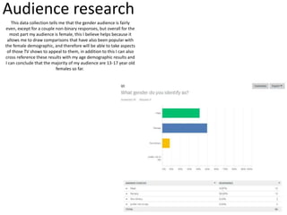 Audience research
This data collection tells me that the gender audience is fairly
even, except for a couple non-binary responses, but overall for the
most part my audience is female, this I believe helps because it
allows me to draw comparisons that have also been popular with
the female demographic, and therefore will be able to take aspects
of those TV shows to appeal to them, in addition to this I can also
cross reference these results with my age demographic results and
I can conclude that the majority of my audience are 13-17 year old
females so far.
 