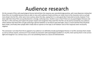 Audience research
On the concept of films with psychological themes behind them the response was overwhelmingly positive, with many Reponses stating that
these films are incredible because they are able to mess with audiences heads and they can relate more to the characters and as such get
more drawn into the film, other were more cautious about the idea, saying that it is a very good idea if executed correctly, however if not
done right then these films can quickly become a strange, confusing mess. Another issue is that if there are any psychological illnesses and
the like in a film and they aren't given the proper respect and recognition they need then the film can be poorly received by any audience.
others believe that these films can get confusing in general whether or not they're executed right, and as a result said that they should be
kept simple, and finally other people didn't really have an opinion on the topic at all however none of the responses were necessarily
negative.
The conclusion I can draw from this to appeal to my audience is to definitely include psychological themes in my film, but keep them simple
so not to confuse anyone, and ensure if I do include any characters with psychological problems in my film, that I portray them in the correct
light and recognise it as a serious issue, as it's not something meant as a source of entertainment.
 