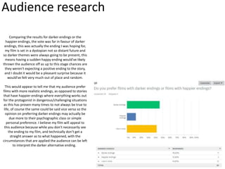 Audience research
Comparing the results for darker endings or the
happier endings, the vote was far in favour of darker
endings, this was actually the ending I was hoping for,
my film is set in a dystopian not so distant future and
so darker themes were always going to be present, this
means having a sudden happy ending would've likely
thrown the audience off as up to this stage chances are
they weren't expecting a positive ending to the story,
and I doubt it would be a pleasant surprise because it
would've felt very much out of place and random.
This would appear to tell me that my audience prefer
films with more realistic endings, as opposed to stories
that have happier endings where everything works out
for the protagonist in dangerous/challenging situations
as this has proven many times to not always be true to
life, of course the same could be said vice versa so the
opinion on preferring darker endings may actually be
due more to their psychographic class or simple
personal preference. I believe my film will appeal to
this audience because while you don't necessarily see
the ending to my film, and technically don't get a
straight answer as to what happened, with the
circumstances that are applied the audience can be left
to interpret the darker alternative ending.
 