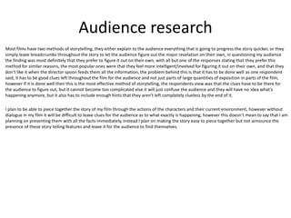 Audience research
Most films have two methods of storytelling, they either explain to the audience everything that is going to progress the story quicker, or they
simply leave breadcrumbs throughout the story to let the audience figure out the major revelation on their own, in questioning my audience
the finding was most definitely that they prefer to figure it out on their own, with all but one of the responses stating that they prefer this
method for similar reasons, the most popular ones were that they feel more intelligent/involved for figuring it out on their own, and that they
don't like it when the director spoon feeds them all the information, the problem behind this is that it has to be done well as one respondent
said, it has to be good clues left throughout the film for the audience and not just parts of large quantities of exposition in parts of the film,
however if it is done well then this is the most effective method of storytelling, the respondents view was that the clues have to be there for
the audience to figure out, but it cannot become too complicated else it will just confuse the audience and they will have no idea what's
happening anymore, but it also has to include enough hints that they aren't left completely clueless by the end of it.
I plan to be able to piece together the story of my film through the actions of the characters and their current environment, however without
dialogue in my film it will be difficult to leave clues for the audience as to what exactly is happening, however this doesn't mean to say that I am
planning on presenting them with all the facts immediately, instead I plan on making the story easy to piece together but not announce the
presence of these story telling features and leave it for the audience to find themselves.
 