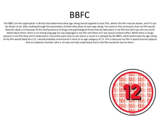 BBFC
The BBFC are the orginisation in Britain that determine what age rating should applied to each film, where the film may be shown, and if it can
be shown at all, after reading through the parameters of what they allow at each age rating, I've come to the conclusion that my film would
likely be rated a 12 because of the brief presence of drugs and psychological threat that do take place in my film but don't go into too much
detail about them, there is no strong language (or any language) in my film and there isn't any sexual content either. While there is drugs
present in my film they aren't endorsed or instructed upon how to use and as a result it is allowed by the BBFC, while technically the age rating
of my film would likely be a 12, I would probably recommend it more to an age category of 15. This is because my film is based around subjects
that an audience member who is 12 may not fully understand and so the film would be lost on them.
 