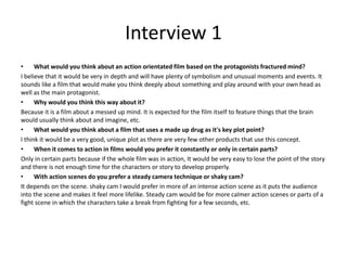 Interview 1
• What would you think about an action orientated film based on the protagonists fractured mind?
I believe that it would be very in depth and will have plenty of symbolism and unusual moments and events. It
sounds like a film that would make you think deeply about something and play around with your own head as
well as the main protagonist.
• Why would you think this way about it?
Because it is a film about a messed up mind. It is expected for the film itself to feature things that the brain
would usually think about and imagine, etc.
• What would you think about a film that uses a made up drug as it's key plot point?
I think it would be a very good, unique plot as there are very few other products that use this concept.
• When it comes to action in films would you prefer it constantly or only in certain parts?
Only in certain parts because if the whole film was in action, It would be very easy to lose the point of the story
and there is not enough time for the characters or story to develop properly.
• With action scenes do you prefer a steady camera technique or shaky cam?
It depends on the scene. shaky cam I would prefer in more of an intense action scene as it puts the audience
into the scene and makes it feel more lifelike. Steady cam would be for more calmer action scenes or parts of a
fight scene in which the characters take a break from fighting for a few seconds, etc.
 