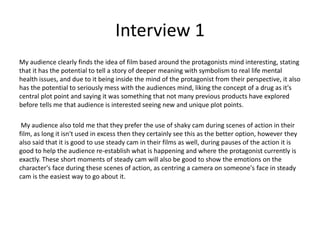 Interview 1
My audience clearly finds the idea of film based around the protagonists mind interesting, stating
that it has the potential to tell a story of deeper meaning with symbolism to real life mental
health issues, and due to it being inside the mind of the protagonist from their perspective, it also
has the potential to seriously mess with the audiences mind, liking the concept of a drug as it's
central plot point and saying it was something that not many previous products have explored
before tells me that audience is interested seeing new and unique plot points.
My audience also told me that they prefer the use of shaky cam during scenes of action in their
film, as long it isn't used in excess then they certainly see this as the better option, however they
also said that it is good to use steady cam in their films as well, during pauses of the action it is
good to help the audience re-establish what is happening and where the protagonist currently is
exactly. These short moments of steady cam will also be good to show the emotions on the
character's face during these scenes of action, as centring a camera on someone's face in steady
cam is the easiest way to go about it.
 