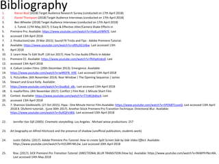 Bibliography1. Kieran Beal (2018) Target Audience Research Survey (conducted on 17th April 2018)
2. Daniel Thompson (2018) Target Audience Interviews (conducted on 17th April 2018)
3. Ben Wheeler (2018) Target Audience Interviews (conducted on 17th April 2018)
4. 1. Tutvid. (17th May 2017). 5 Easy & Effective Jitter/Camera Shake Effects in
5. Premiere Pro. Available: https://www.youtube.com/watch?v=HsdLuiVWN7E. Last
6. accessed 13th April 2018
7. 2. ProductionCrate. (9 Mar 2015). Sound FX Tricks and Tips - Adobe Premiere Tutorial.
8. Available: https://www.youtube.com/watch?v=sRftuSG1Akw. Last accessed 13th
9. April 2018
10. 3. Learn How To Edit Stuff. (18 Jun 2017). How To Use Audio Effects In Adobe
11. Premiere CC. Available: https://www.youtube.com/watch?v=fRJhpKJvko0. Last
12. accessed 13th April 2018
13. 4. Callum Linden Films. (20th December 2013). Emergence. Available:
14. https://www.youtube.com/watch?v=w4REFN_tt9E. Last accessed 13th April 2018
15. 5. PictureBox. (6th November 2014). Rear Window | The Opening Sequence | James
16. Stewart and Grace Kelly. Available:
17. https://www.youtube.com/watch?v=I3uo8sd_xBc. Last accessed 13th April 2018
18. 6. maxforfilms. (4th November 2017). Conflict | Film Riot: 1 Minute Short Film
19. Contest. Available: https://www.youtube.com/watch?v=T7sW16dtsc4. Last
20. accessed 13th April 2018
21. 7. Shannon Giedieviells. (27 Oct 2015). Papa - One Minute Horror Film.Available: https://www.youtube.com/watch?v=5POb8T1uveQ. Last accessed 13th April
2018 8. Olufemii tutorials . (june 30th 2017). Another Siiiick Premiere Pro Transition Technique: Directional Blur. Available:
https://www.youtube.com/watch?v=9uXQFtri8tk. Last accessed 13th April 2018
22. Jennifer Van Sijll (2005). Cinematic storytelling. Los Angeles : Michael wiese productions. 257
23. Art biography on Alfred Hitchcock and the presence of shadow (unofficial publication, students work)
24. Justin Odisho. (2017). Adobe Premiere Pro Tutorial: How to create Split Screen Side by Side Video Effect. Available:
https://www.youtube.com/watch?v=h553RFrWL2w. Last accessed 20th April 2018
25. Rise. (2017). SICK Premiere Pro Transition Tutorial: DIRECTIONAL BLUR TRANSITION (How to). Available: https://www.youtube.com/watch?v=96WPhYNcnRA.
Last accessed 14th May 2018
 