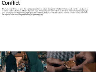 Conflict
The main piece of mise en scene that I can appreciate from an artistic standpoint in this film is the chess set, and I too would want to
be able to use the activities of different characters in my film to compare it to the actions of others, for instance two people playing a
game of hangman and the person trying to guess the word loses, that would help the audience interpret what the ending of the film
actually was, while also leaving to an ending of open ambiguity.
 