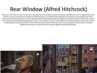 Rear Window (Alfred Hitchcock)
There are a lot of uses of mise en scene that I could take from Rear window, however I think the most effective use of it is right at the start of
the film, using it to introduce the characters and their backstory is an excellent way of telling the story without using dialogue and I think I
would want to use this technique in my film. Not necessarily through photo frames and magazines, but rather putting a more modern spin on
the concept by introducing technology into the works, so for instance I may have some college work of the protagonist at their side and they
could be going through their photos of their friends and family, which I believe would go a long way towards humanising the character,
furthermore making him contrast with the mysterious figures we know nothing about.
 