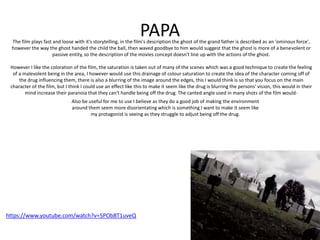 PAPA
https://www.youtube.com/watch?v=5POb8T1uveQ
The film plays fast and loose with it's storytelling, in the film's description the ghost of the grand father is described as an 'ominous force',
however the way the ghost handed the child the ball, then waved goodbye to him would suggest that the ghost is more of a benevolent or
passive entity, so the description of the movies concept doesn't line up with the actions of the ghost.
However I like the coloration of the film, the saturation is taken out of many of the scenes which was a good technique to create the feeling
of a malevolent being in the area, I however would use this drainage of colour saturation to create the idea of the character coming off of
the drug influencing them, there is also a blurring of the image around the edges, this I would think is so that you focus on the main
character of the film, but I think I could use an effect like this to make it seem like the drug is blurring the persons' vision, this would in their
mind increase their paranoia that they can't handle being off the drug. The canted angle used in many shots of the film would-
Also be useful for me to use I believe as they do a good job of making the environment
around them seem more disorientating which is something I want to make it seem like
my protagonist is seeing as they struggle to adjust being off the drug.
 