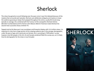 Sherlock
This show has gained an occult following over the years since it was first debuted because of the
mystery that surrounds each episode, Sherlock uses deliberate ambiguity and mystery to leave
the audience guessing an keeps them gripped throughout the entire, usually 90 minute long
episode on average, this combined with the humour of the sociopathic Sherlock Holmes
(Benedict Cumberbatch) and his Partner John Watson (Martin Freeman) made Sherlock the
second most successful show on British TV.
Topped only by the New year's eve countdown and fireworks display, with 11.6 million views, it is
important to note that a large portion of this viewing audience was in the younger demographic,
under 30 years of age and in particular are female, this is according to 'POPmatters' survey,
however only 565 people in the UK, US and Canada combined filled this survey out, so it is likely
that the demographic for the show is much broader.
 