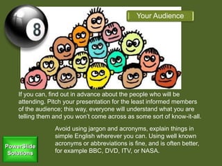 If you can, find out in advance about the people who will be
attending. Pitch your presentation for the least informed members
of the audience; this way, everyone will understand what you are
telling them and you won’t come across as some sort of know-it-all.
Your Audience
Avoid using jargon and acronyms, explain things in
simple English wherever you can. Using well known
acronyms or abbreviations is fine, and is often better,
for example BBC, DVD, ITV, or NASA.
 