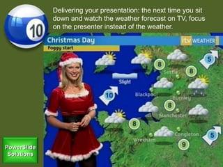 Delivering your presentation: the next time you sit
down and watch the weather forecast on TV, focus
on the presenter instead of the weather.
 