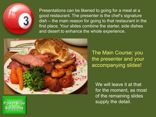 Presentations can be likened to going for a meal at a
good restaurant. The presenter is the chef’s signature
dish – the main reason for going to that restaurant in the
first place. Your slides combine the starter, side dishes
and desert to enhance the whole experience.
The Main Course: you
the presenter and your
accompanying slides!
We will leave it at that
for the moment, as most
of the remaining slides
supply the detail.
 