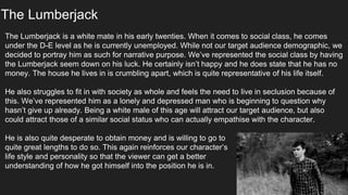 The Lumberjack
The Lumberjack is a white mate in his early twenties. When it comes to social class, he comes
under the D-E level as he is currently unemployed. While not our target audience demographic, we
decided to portray him as such for narrative purpose. We’ve represented the social class by having
the Lumberjack seem down on his luck. He certainly isn’t happy and he does state that he has no
money. The house he lives in is crumbling apart, which is quite representative of his life itself.
He also struggles to fit in with society as whole and feels the need to live in seclusion because of
this. We’ve represented him as a lonely and depressed man who is beginning to question why
hasn’t give up already. Being a white male of this age will attract our target audience, but also
could attract those of a similar social status who can actually empathise with the character.
He is also quite desperate to obtain money and is willing to go to
quite great lengths to do so. This again reinforces our character’s
life style and personality so that the viewer can get a better
understanding of how he got himself into the position he is in.
 
